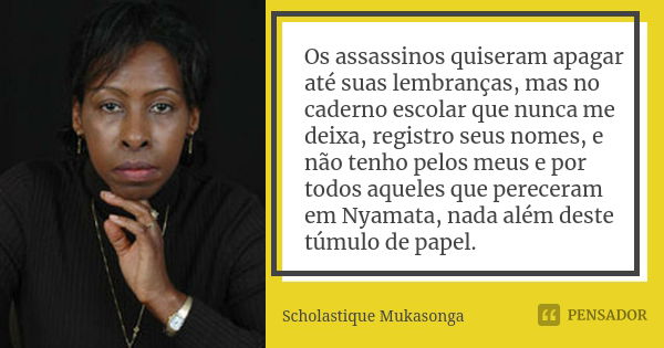 Os assassinos quiseram apagar até suas lembranças, mas no caderno escolar que nunca me deixa, registro seus nomes, e não tenho pelos meus e por todos aqueles qu... Frase de Scholastique Mukasonga.