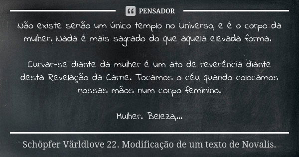 Não existe senão um único templo no Universo, e é o corpo da mulher. Nada é mais sagrado do que aquela elevada forma. Curvar-se diante da mulher é um ato de rev... Frase de Schöpfer Världlove 22. Modificação de um texto de Novális..