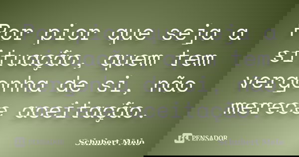 Por pior que seja a situação, quem tem vergonha de si, não merece aceitação.... Frase de Schubert Melo.