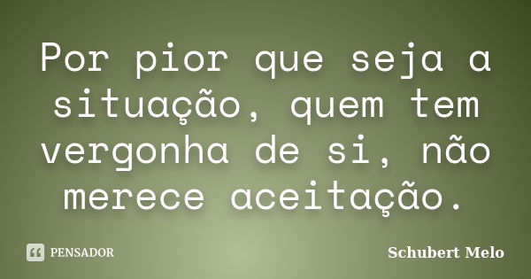 Por pior que seja a situação, quem tem vergonha de si, não merece aceitação.... Frase de Schubert Melo.