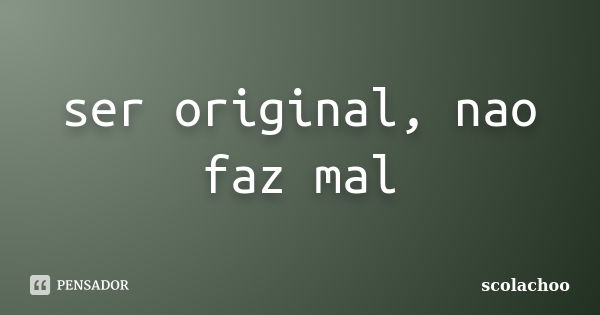 ser original, nao faz mal... Frase de scolachoo.