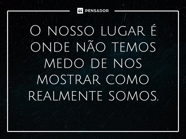 ⁠O nosso lugar é onde não temos medo de nos mostrar como realmente somos.