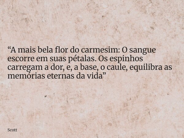“A mais bela flor do carmesim: O sangue escorre em suas pétalas. Os espinhos carregam a dor, e, a base, o caule, equilibra as memórias eternas da vida”... Frase de Scott.