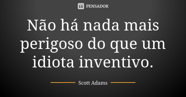 Não há nada mais perigoso do que um idiota inventivo.... Frase de Scott Adams.