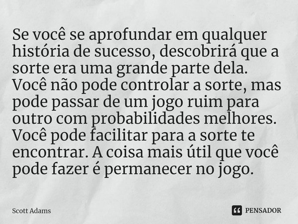 ⁠Se você se aprofundar em qualquer história de sucesso, descobrirá que a sorte era uma grande parte dela. Você não pode controlar a sorte, mas pode passar de um... Frase de Scott Adams.