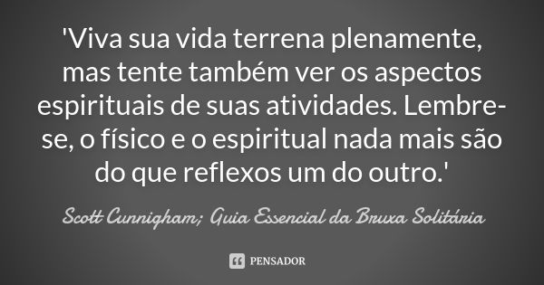 'Viva sua vida terrena plenamente, mas tente também ver os aspectos espirituais de suas atividades. Lembre-se, o físico e o espiritual nada mais são do que refl... Frase de Scott Cunnigham; Guia Essencial da Bruxa Solitária.