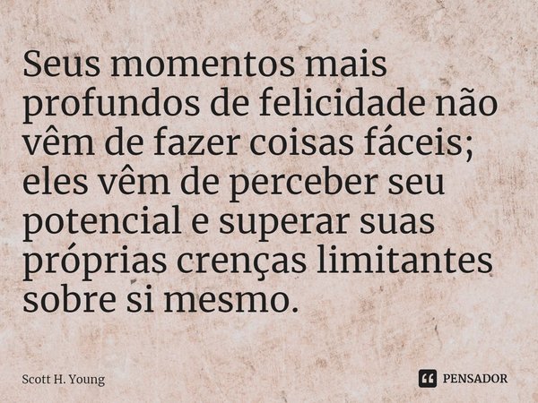 ⁠Seus momentos mais profundos de felicidade não vêm de fazer coisas fáceis; eles vêm de perceber seu potencial e superar suas próprias crenças limitantes sobre ... Frase de Scott H. Young.