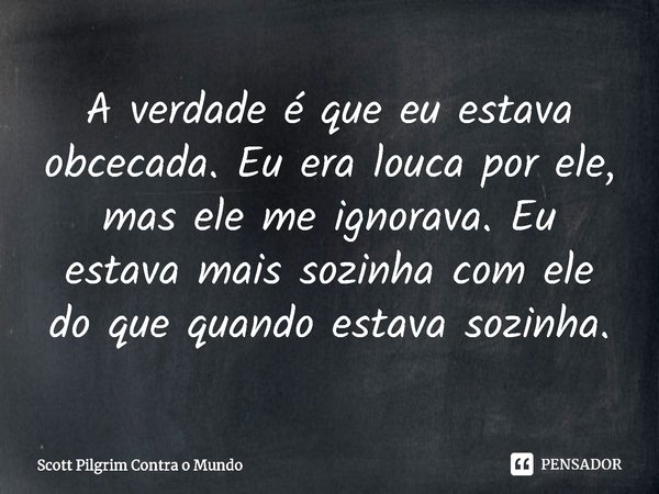 ⁠A verdade é que eu estava obcecada. Eu era louca por ele, mas ele me ignorava. Eu estava mais sozinha com ele do que quando estava sozinha.... Frase de Scott Pilgrim Contra o Mundo.
