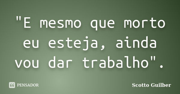 "E mesmo que morto eu esteja, ainda vou dar trabalho".... Frase de Scotto Guilber.