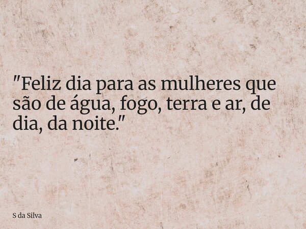 "Feliz dia para as mulheres que são de água, fogo, terra e ar, de dia, da noite."... Frase de S da Silva.