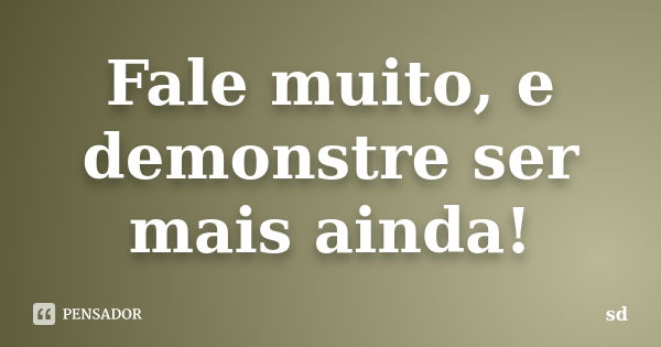 Fale muito, e demonstre ser mais ainda!... Frase de SD.