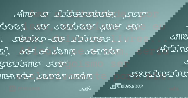 Amo a liberdade, por isso, as coisas que eu amo, deixo-as livres... Afinal, se é bom, seria egoísmo ser exclusivamente para mim.... Frase de sds.