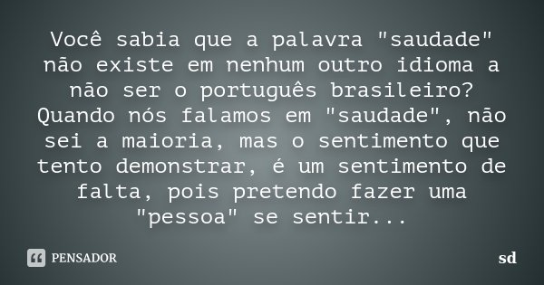 Você sabia que a palavra "saudade" não existe em nenhum outro idioma a não ser o português brasileiro? Quando nós falamos em "saudade", não ... Frase de SD.