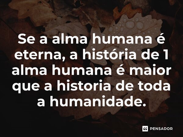 Se a alma humana é eterna, a história de 1 alma humana é maior que a historia de toda a humanidade.⁠