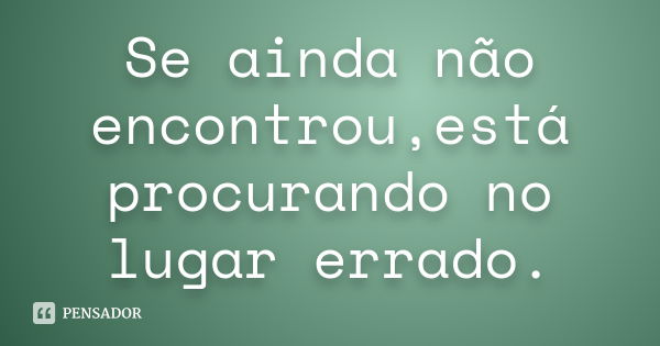 Se ainda não encontrou,está procurando no lugar errado.