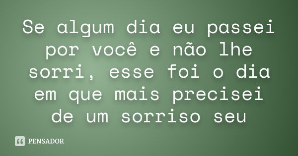 Se algum dia eu passei por você e não lhe sorri, esse foi o dia em que mais precisei de um sorriso seu