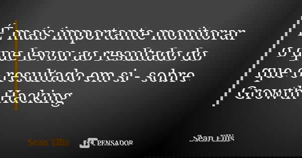 É mais importante monitorar o que levou ao resultado do que o resultado em si - sobre Growth Hacking... Frase de Sean Ellis.