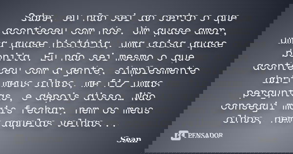Sabe, eu não sei ao certo o que aconteceu com nós. Um quase amor, uma quase história, uma coisa quase bonita. Eu não sei mesmo o que aconteceu com a gente, simp... Frase de Sean.