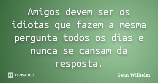 Amigos devem ser os idiotas que fazem a mesma pergunta todos os dias e nunca se cansam da resposta.... Frase de Sean Wilhelm.