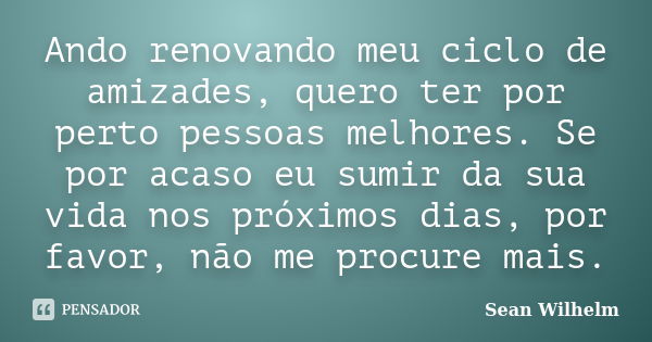 Ando renovando meu ciclo de amizades, quero ter por perto pessoas melhores. Se por acaso eu sumir da sua vida nos próximos dias, por favor, não me procure mais.... Frase de Sean Wilhelm.