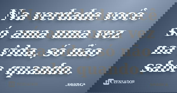 Na verdade você só ama uma vez na vida, só não sabe quando.... Frase de seanca ....