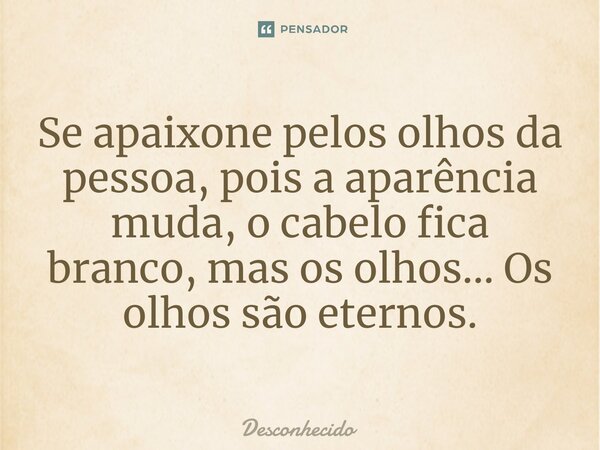 Se apaixone pelos olhos da pessoa, pois a aparência muda, o cabelo fica branco, mas os olhos... Os olhos são eternos.