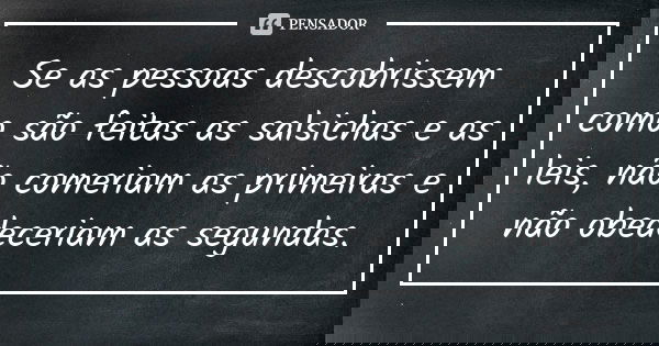 Se as pessoas descobrissem como são feitas as salsichas e as leis, não comeriam as primeiras e não obedeceriam as segundas.