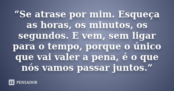 “Se atrase por mim. Esqueça as horas, os minutos, os segundos. E vem, sem ligar para o tempo, porque o único que vai valer a pena, é o que nós vamos passar junt