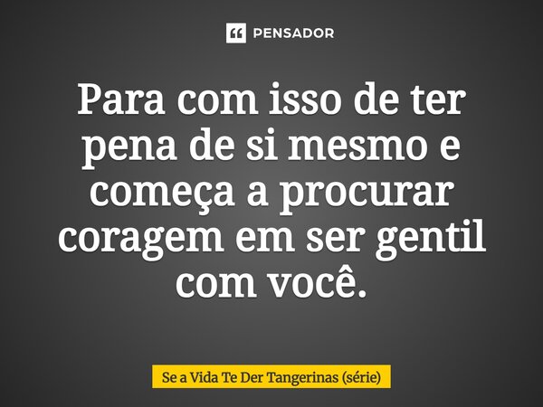 ⁠Para com isso de ter pena de si mesmo e começa a procurar coragem em ser gentil com você.... Frase de Se a Vida Te Der Tangerinas (série).