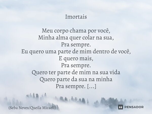 Imortais ⁠Meu corpo chama por você, Minha alma quer colar na sua, Pra sempre. Eu quero uma parte de mim dentro de você, E quero mais, Pra sempre. Quero ter part... Frase de Seba NevesQueila Micaeli.