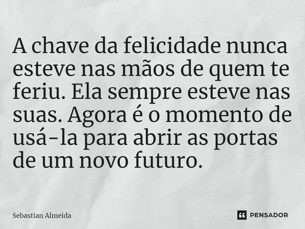 ⁠A chave da felicidade nunca esteve nas mãos de quem te feriu. Ela sempre esteve nas suas. Agora é o momento de usá-la para abrir as portas de um novo futuro.... Frase de Sebastian Almeida.