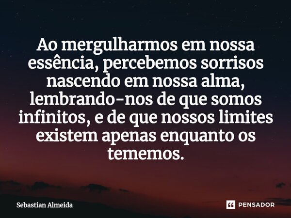 ⁠Ao mergulharmos em nossa essência, percebemos sorrisos nascendo em nossa alma, lembrando-nos de que somos infinitos, e de que nossos limites existem apenas enq... Frase de Sebastian Almeida.