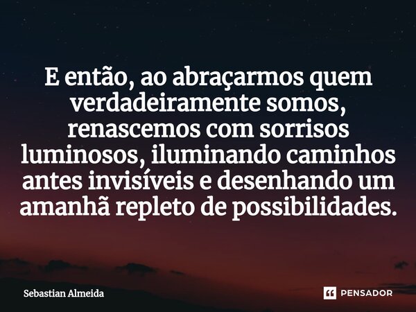 ⁠E então, ao abraçarmos quem verdadeiramente somos, renascemos com sorrisos luminosos, iluminando caminhos antes invisíveis e desenhando um amanhã repleto de po... Frase de Sebastian Almeida.