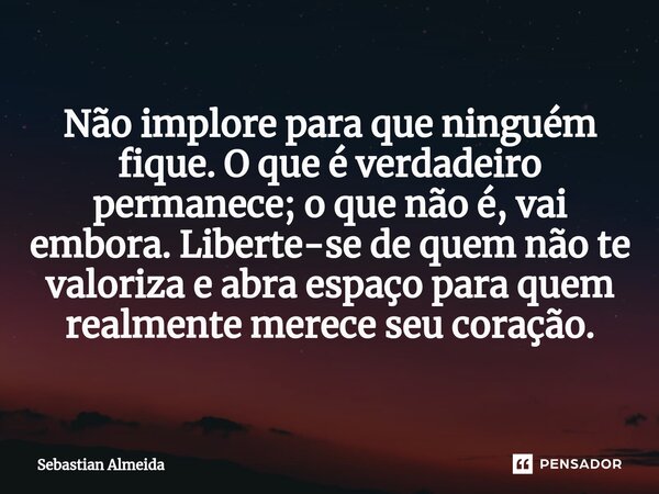 Não implore para que ninguém fique. O que é verdadeiro permanece; o que não é, vai embora. Liberte-se de quem não te valoriza e abra espaço para quem realmente ... Frase de Sebastian Almeida.