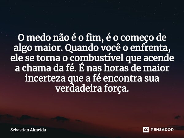 O medo não é o fim, é o começo de algo maior. Quando você o enfrenta, ele se torna o combustível que acende a chama da fé. É nas horas de maior incerteza que a ... Frase de Sebastian Almeida.