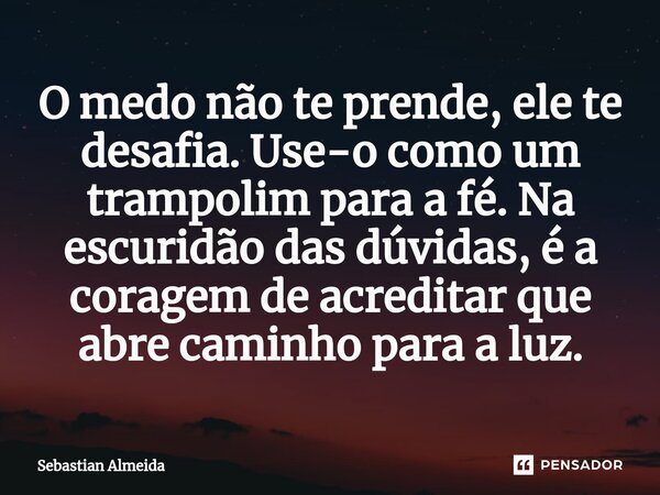 ⁠O medo não te prende, ele te desafia. Use-o como um trampolim para a fé. Na escuridão das dúvidas, é a coragem de acreditar que abre caminho para a luz.... Frase de Sebastian Almeida.
