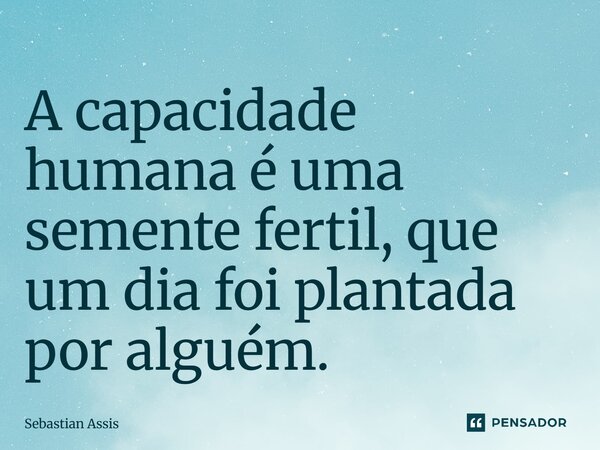 ⁠A capacidade humana é uma semente fertil, que um dia foi plantada por alguém.... Frase de Sebastian Assis.