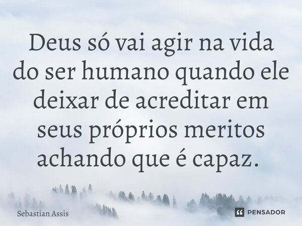 Deus só vai agir na vida do ser humano quando ele deixar de acreditar em seus próprios méritos achando que é capaz. ⁠... Frase de Sebastian Assis.