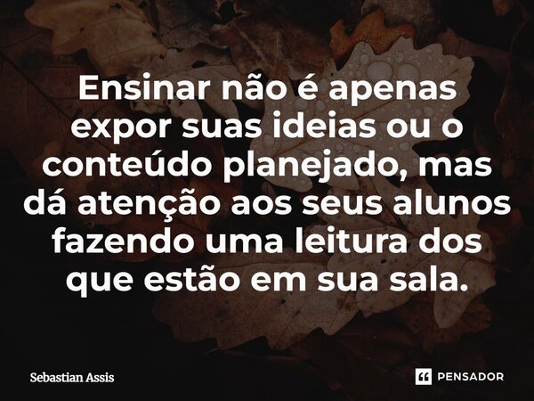 ⁠Ensinar não é apenas expor suas ideias ou o conteúdo planejado, mas dá atenção aos seus alunos fazendo uma leitura dos que estão em sua sala.... Frase de Sebastian Assis.