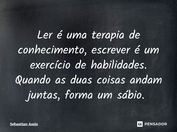 Ler é uma terapia de conhecimento, escrever é um exercício de habilidades. Quando as duas coisas andam juntas, forma um sábio. ⁠... Frase de Sebastian Assis.