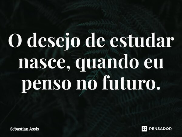 ⁠O desejo de estudar nasce, quando eu penso no futuro.... Frase de Sebastian Assis.