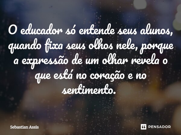 O educador só entende seus alunos, quando fixa seus olhos nele, porque a expressão de um olhar revela o que está no coração e no sentimento. ⁠... Frase de Sebastian Assis.