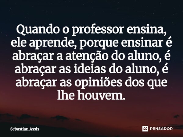 ⁠⁠Quando o professor ensina, ele aprende, porque ensinar é abraçar a atenção do aluno, é abraçar as ideias do aluno, é abraçar as opiniões dos que lhe houvem.... Frase de Sebastian Assis.