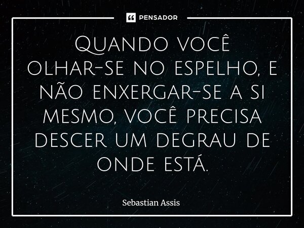 ⁠Quando você olhar-se no espelho, e não enxergar-se a si mesmo, você precisa descer um degrau de onde está.... Frase de Sebastian Assis.