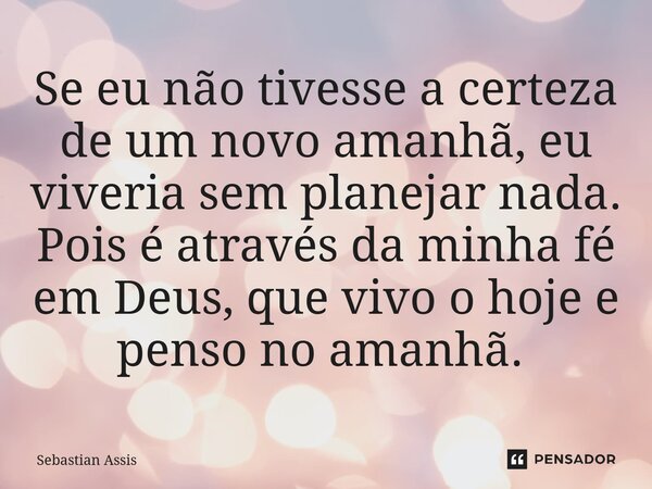 Se eu não tivesse a certeza de um novo amanhã, eu viveria sem planejar nada. Pois é através da minha fé em Deus, que vivo o hoje e penso no amanhã. ⁠... Frase de Sebastian Assis.