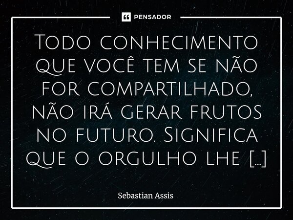 Todo conhecimento que você tem se não for compartilhado, não irá gerar frutos no futuro. Significa que o orgulho lhe dominou.⁠... Frase de Sebastian Assis.