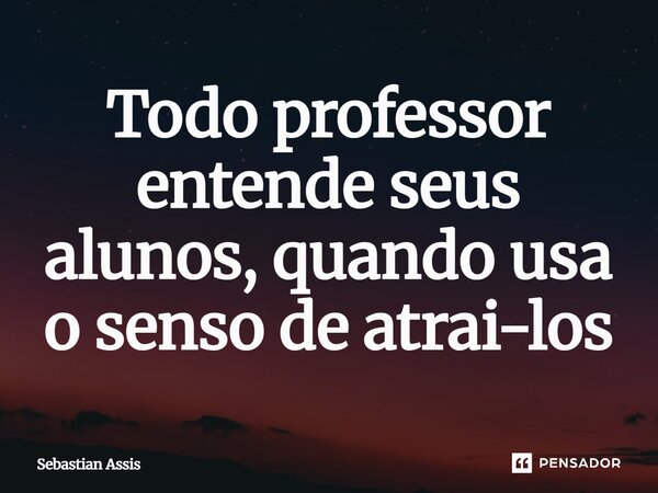 Todo professor entende seus alunos, quando usa o senso de atrai-los... Frase de Sebastian Assis.