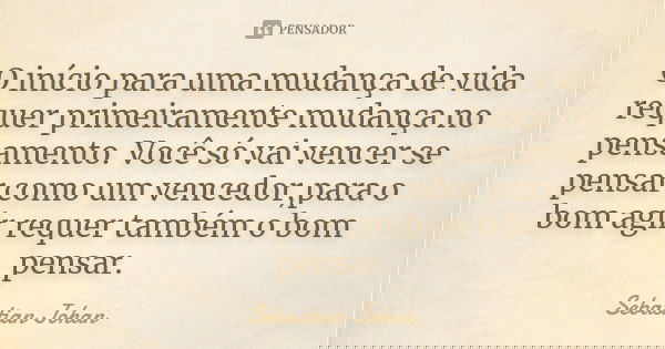 O início para uma mudança de vida requer primeiramente mudança no pensamento. Você só vai vencer se pensar como um vencedor,para o bom agir requer também o bom ... Frase de Sebastian Johan.