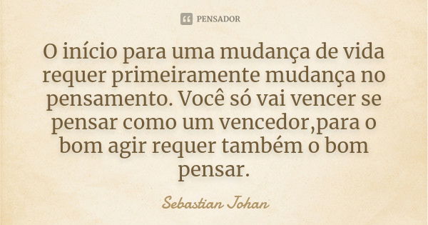 O início para uma mudança de vida requer primeiramente mudança no pensamento. Você só vai vencer se pensar como um vencedor,para o bom agir requer também o bom ... Frase de Sebastian Johan.