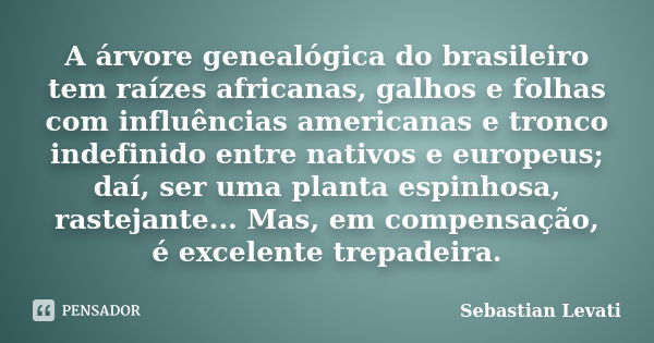 A árvore genealógica do brasileiro tem raízes africanas, galhos e folhas com influências americanas e tronco indefinido entre nativos e europeus; daí, ser uma p... Frase de Sebastian Levati.